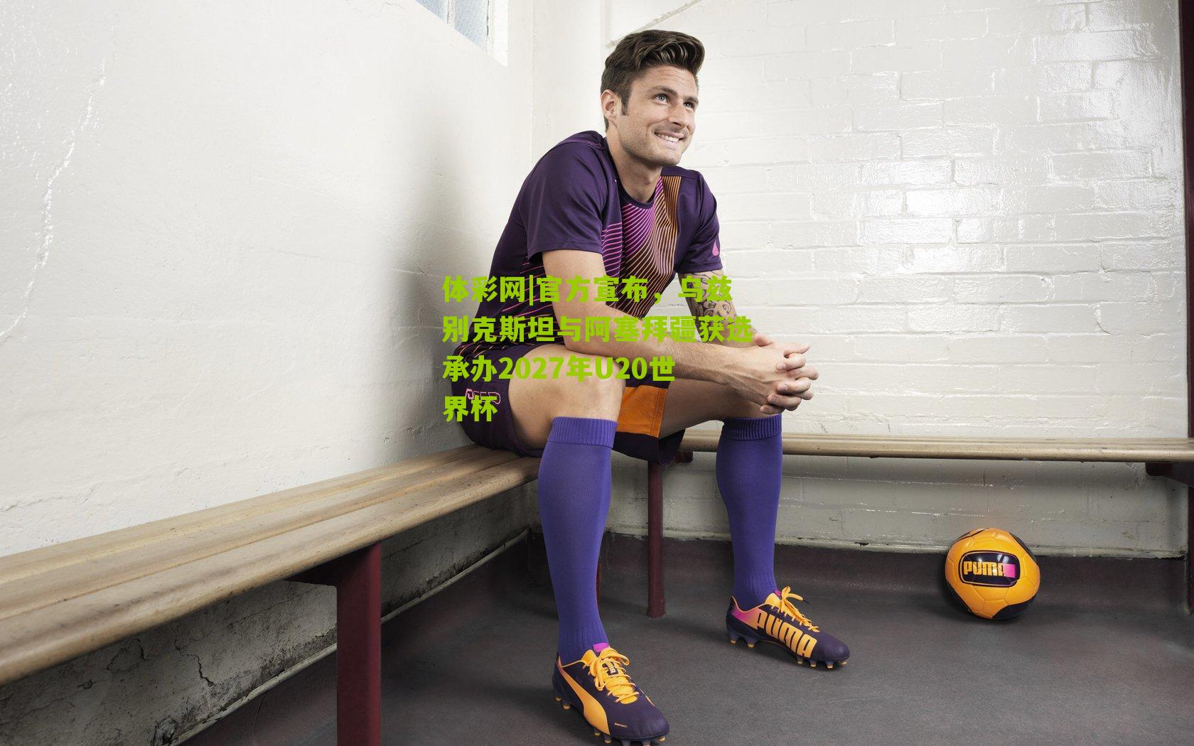 体彩网|官方宣布，乌兹别克斯坦与阿塞拜疆获选承办2027年U20世界杯