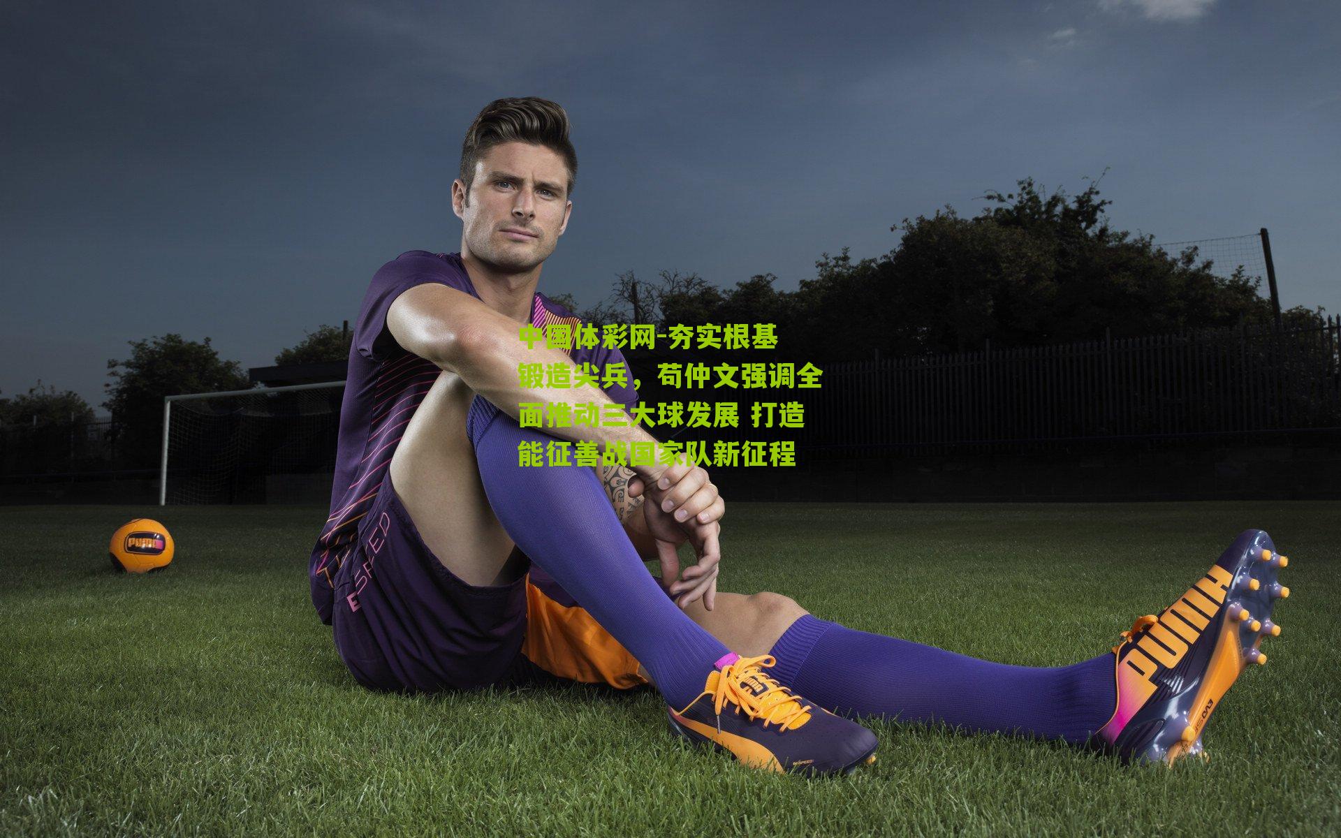 夯实根基 锻造尖兵，苟仲文强调全面推动三大球发展 打造能征善战国家队新征程