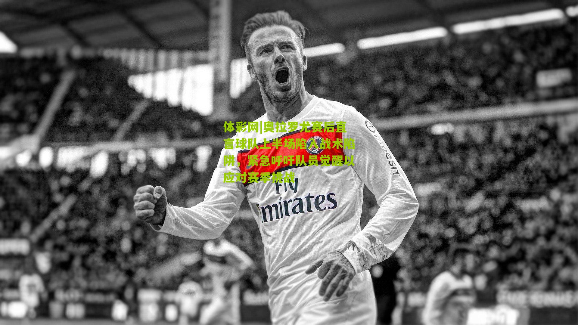 奥拉罗尤赛后直言球队上半场陷入战术陷阱，紧急呼吁队员觉醒以应对赛季挑战